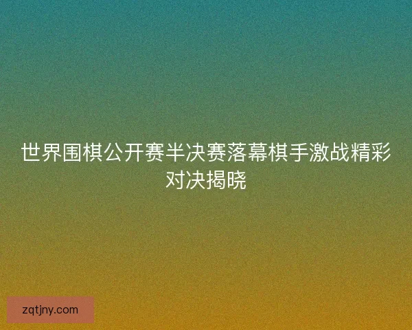 世界围棋公开赛半决赛落幕棋手激战精彩对决揭晓