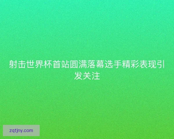 射击世界杯首站圆满落幕选手精彩表现引发关注