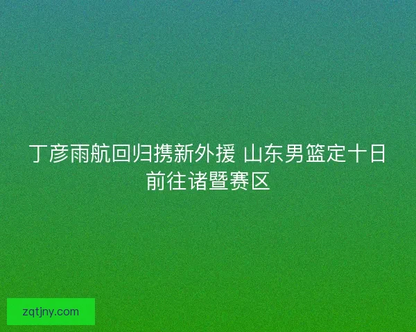 丁彦雨航回归携新外援 山东男篮定十日前往诸暨赛区