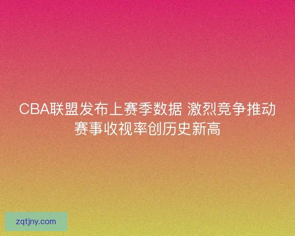 CBA联盟发布上赛季数据 激烈竞争推动赛事收视率创历史新高 CBA联盟发布上赛季数据 激烈竞争推动赛事收视率创历史新高
