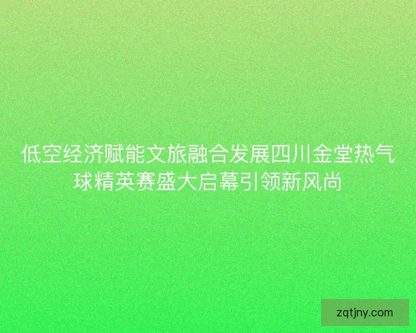 低空经济赋能文旅融合发展四川金堂热气球精英赛盛大启幕引领新风尚