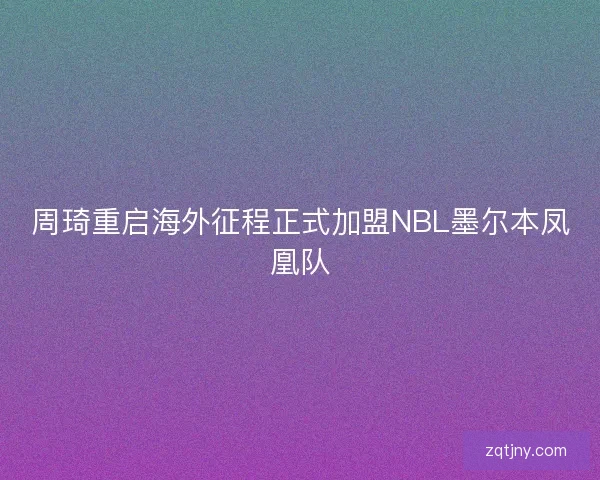 周琦重启海外征程正式加盟NBL墨尔本凤凰队