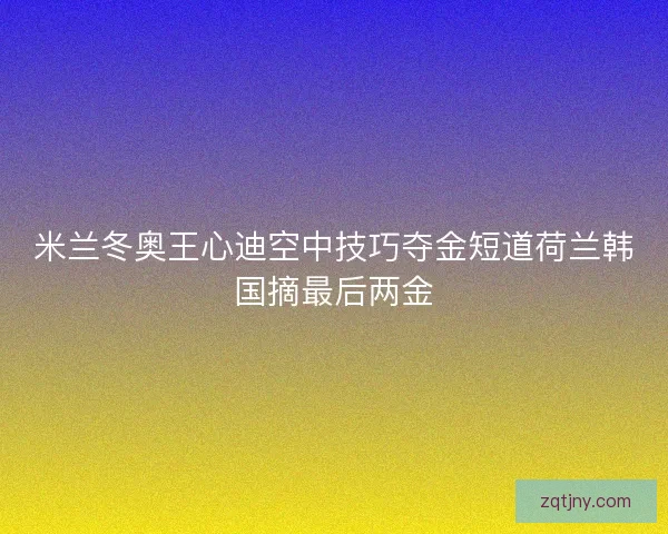 米兰冬奥王心迪空中技巧夺金短道荷兰韩国摘最后两金