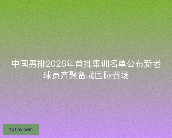 中国男排2026年首批集训名单公布新老球员齐聚备战国际赛场