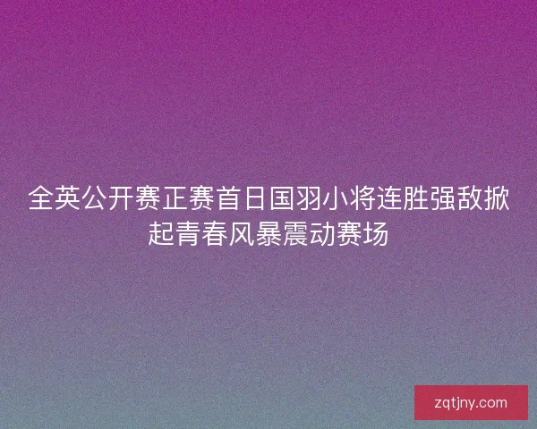 全英公开赛正赛首日国羽小将连胜强敌掀起青春风暴震动赛场